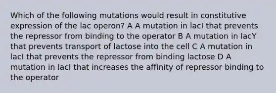 Which of the following mutations would result in constitutive expression of the lac operon? A A mutation in lacI that prevents the repressor from binding to the operator B A mutation in lacY that prevents transport of lactose into the cell C A mutation in lacI that prevents the repressor from binding lactose D A mutation in lacI that increases the affinity of repressor binding to the operator