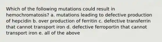 Which of the following mutations could result in hemochromatosis? a. mutations leading to defective production of hepcidin b. over production of ferritin c. defective transferrin that cannot transport iron d. defective ferroportin that cannot transport iron e. all of the above