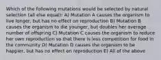 Which of the following mutations would be selected by natural selection (all else equal): A) Mutation A causes the organism to live longer, but has no effect on reproduction B) Mutation B causes the organism to die younger, but doubles her average number of offspring C) Mutation C causes the organism to reduce her own reproduction so that there is less competition for food in the community D) Mutation D causes the organism to be happier, but has no effect on reproduction E) All of the above