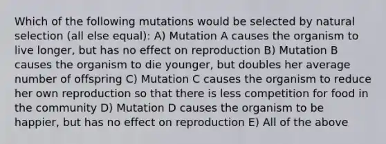 Which of the following mutations would be selected by natural selection (all else equal): A) Mutation A causes the organism to live longer, but has no effect on reproduction B) Mutation B causes the organism to die younger, but doubles her average number of offspring C) Mutation C causes the organism to reduce her own reproduction so that there is less competition for food in the community D) Mutation D causes the organism to be happier, but has no effect on reproduction E) All of the above