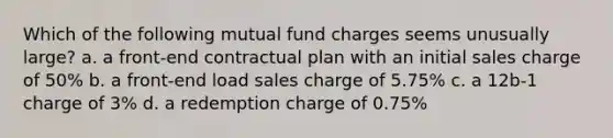 Which of the following mutual fund charges seems unusually large? a. a front-end contractual plan with an initial sales charge of 50% b. a front-end load sales charge of 5.75% c. a 12b-1 charge of 3% d. a redemption charge of 0.75%