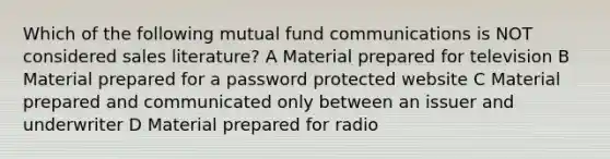 Which of the following mutual fund communications is NOT considered sales literature? A Material prepared for television B Material prepared for a password protected website C Material prepared and communicated only between an issuer and underwriter D Material prepared for radio