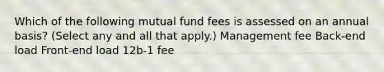 Which of the following mutual fund fees is assessed on an annual basis? (Select any and all that apply.) Management fee Back-end load Front-end load 12b-1 fee