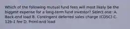 Which of the following mutual fund fees will most likely be the biggest expense for a long-term fund investor? Select one: A. Back-end load B. Contingent deferred sales charge (CDSC) C. 12b-1 fee D. Front-end load