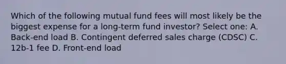 Which of the following mutual fund fees will most likely be the biggest expense for a long-term fund investor? Select one: A. Back-end load B. Contingent deferred sales charge (CDSC) C. 12b-1 fee D. Front-end load