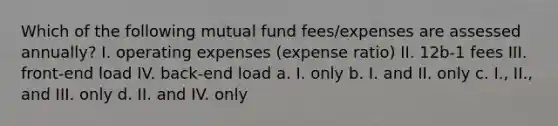 Which of the following mutual fund fees/expenses are assessed annually? I. operating expenses (expense ratio) II. 12b-1 fees III. front-end load IV. back-end load a. I. only b. I. and II. only c. I., II., and III. only d. II. and IV. only