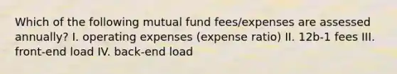 Which of the following mutual fund fees/expenses are assessed annually? I. operating expenses (expense ratio) II. 12b-1 fees III. front-end load IV. back-end load