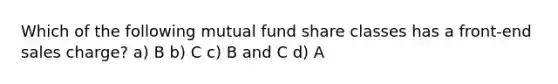 Which of the following mutual fund share classes has a front-end sales charge? a) B b) C c) B and C d) A