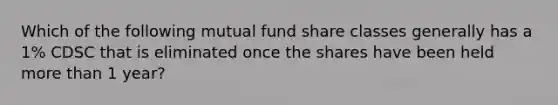 Which of the following mutual fund share classes generally has a 1% CDSC that is eliminated once the shares have been held more than 1 year?