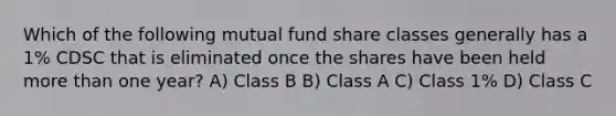 Which of the following mutual fund share classes generally has a 1% CDSC that is eliminated once the shares have been held more than one year? A) Class B B) Class A C) Class 1% D) Class C