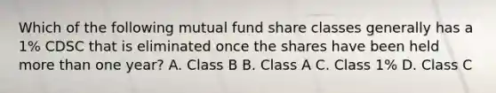 Which of the following mutual fund share classes generally has a 1% CDSC that is eliminated once the shares have been held more than one year? A. Class B B. Class A C. Class 1% D. Class C