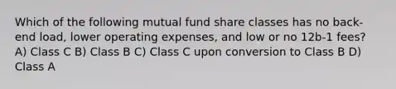 Which of the following mutual fund share classes has no back-end load, lower operating expenses, and low or no 12b-1 fees? A) Class C B) Class B C) Class C upon conversion to Class B D) Class A