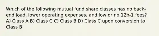 Which of the following mutual fund share classes has no back-end load, lower operating expenses, and low or no 12b-1 fees? A) Class A B) Class C C) Class B D) Class C upon conversion to Class B