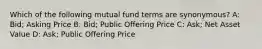 Which of the following mutual fund terms are synonymous? A: Bid; Asking Price B: Bid; Public Offering Price C: Ask; Net Asset Value D: Ask; Public Offering Price