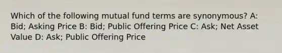 Which of the following mutual fund terms are synonymous? A: Bid; Asking Price B: Bid; Public Offering Price C: Ask; Net Asset Value D: Ask; Public Offering Price