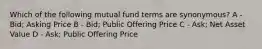 Which of the following mutual fund terms are synonymous? A - Bid; Asking Price B - Bid; Public Offering Price C - Ask; Net Asset Value D - Ask; Public Offering Price