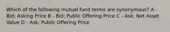 Which of the following mutual fund terms are synonymous? A - Bid; Asking Price B - Bid; Public Offering Price C - Ask; Net Asset Value D - Ask; Public Offering Price