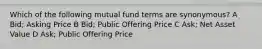 Which of the following mutual fund terms are synonymous? A Bid; Asking Price B Bid; Public Offering Price C Ask; Net Asset Value D Ask; Public Offering Price