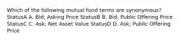 Which of the following mutual fund terms are synonymous? StatusA A. Bid; Asking Price StatusB B. Bid; Public Offering Price StatusC C. Ask; Net Asset Value StatusD D. Ask; Public Offering Price