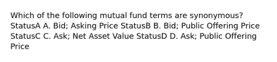 Which of the following mutual fund terms are synonymous? StatusA A. Bid; Asking Price StatusB B. Bid; Public Offering Price StatusC C. Ask; Net Asset Value StatusD D. Ask; Public Offering Price