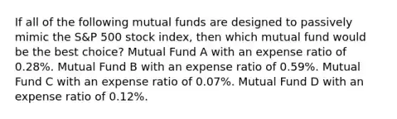 If all of the following mutual funds are designed to passively mimic the S&P 500 stock index, then which mutual fund would be the best choice? Mutual Fund A with an expense ratio of 0.28%. Mutual Fund B with an expense ratio of 0.59%. Mutual Fund C with an expense ratio of 0.07%. Mutual Fund D with an expense ratio of 0.12%.