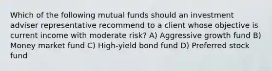 Which of the following mutual funds should an investment adviser representative recommend to a client whose objective is current income with moderate risk? A) Aggressive growth fund B) Money market fund C) High-yield bond fund D) Preferred stock fund