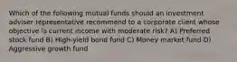 Which of the following mutual funds should an investment adviser representative recommend to a corporate client whose objective is current income with moderate risk? A) Preferred stock fund B) High-yield bond fund C) Money market fund D) Aggressive growth fund