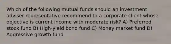 Which of the following mutual funds should an investment adviser representative recommend to a corporate client whose objective is current income with moderate risk? A) Preferred stock fund B) High-yield bond fund C) Money market fund D) Aggressive growth fund