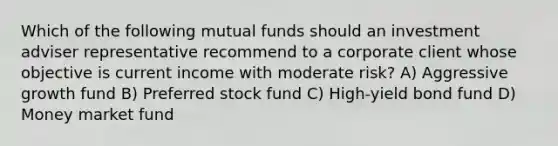 Which of the following mutual funds should an investment adviser representative recommend to a corporate client whose objective is current income with moderate risk? A) Aggressive growth fund B) Preferred stock fund C) High-yield bond fund D) Money market fund