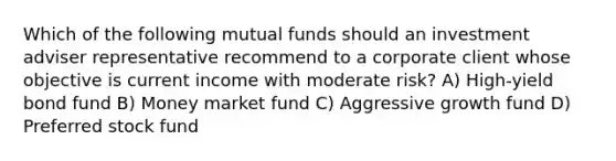 Which of the following mutual funds should an investment adviser representative recommend to a corporate client whose objective is current income with moderate risk? A) High-yield bond fund B) Money market fund C) Aggressive growth fund D) Preferred stock fund