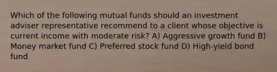 Which of the following mutual funds should an investment adviser representative recommend to a client whose objective is current income with moderate risk? A) Aggressive growth fund B) Money market fund C) Preferred stock fund D) High-yield bond fund