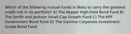 Which of the following mutual funds is likely to carry the greatest credit risk in its portfolio? A) The Keppel High-Yield Bond Fund B) The Smith and Jackson Small-Cap Growth Fund C) The KPF Government Bond Fund D) The Gamma Corporate Investment-Grade Bond Fund