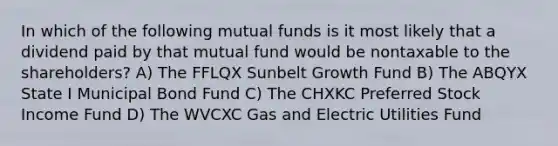 In which of the following mutual funds is it most likely that a dividend paid by that mutual fund would be nontaxable to the shareholders? A) The FFLQX Sunbelt Growth Fund B) The ABQYX State I Municipal Bond Fund C) The CHXKC Preferred Stock Income Fund D) The WVCXC Gas and Electric Utilities Fund