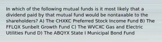 In which of the following mutual funds is it most likely that a dividend paid by that mutual fund would be nontaxable to the shareholders? A) The CHXKC Preferred Stock Income Fund B) The FFLQX Sunbelt Growth Fund C) The WVCXC Gas and Electric Utilities Fund D) The ABQYX State I Municipal Bond Fund