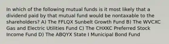 In which of the following mutual funds is it most likely that a dividend paid by that mutual fund would be nontaxable to the shareholders? A) The FFLQX Sunbelt Growth Fund B) The WVCXC Gas and Electric Utilities Fund C) The CHXKC Preferred Stock Income Fund D) The ABQYX State I Municipal Bond Fund