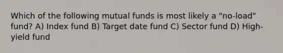 Which of the following mutual funds is most likely a "no-load" fund? A) Index fund B) Target date fund C) Sector fund D) High-yield fund