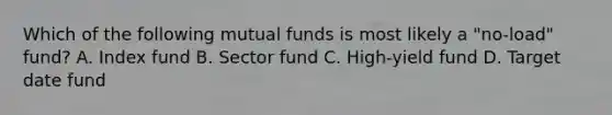 Which of the following mutual funds is most likely a "no-load" fund? A. Index fund B. Sector fund C. High-yield fund D. Target date fund