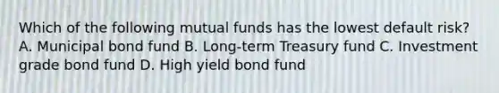 Which of the following mutual funds has the lowest default risk? A. Municipal bond fund B. Long-term Treasury fund C. Investment grade bond fund D. High yield bond fund