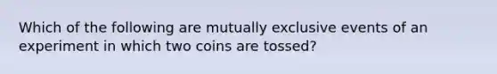 Which of the following are mutually exclusive events of an experiment in which two coins are tossed?