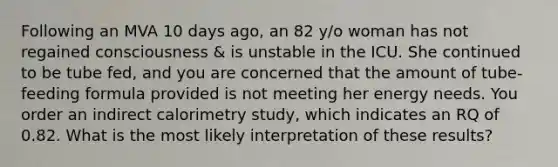 Following an MVA 10 days ago, an 82 y/o woman has not regained consciousness & is unstable in the ICU. She continued to be tube fed, and you are concerned that the amount of tube-feeding formula provided is not meeting her energy needs. You order an indirect calorimetry study, which indicates an RQ of 0.82. What is the most likely interpretation of these results?