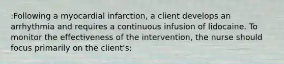 :Following a myocardial infarction, a client develops an arrhythmia and requires a continuous infusion of lidocaine. To monitor the effectiveness of the intervention, the nurse should focus primarily on the client's: