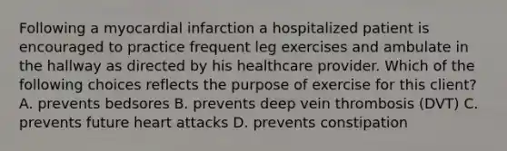 Following a myocardial infarction a hospitalized patient is encouraged to practice frequent leg exercises and ambulate in the hallway as directed by his healthcare provider. Which of the following choices reflects the purpose of exercise for this client? A. prevents bedsores B. prevents deep vein thrombosis (DVT) C. prevents future heart attacks D. prevents constipation