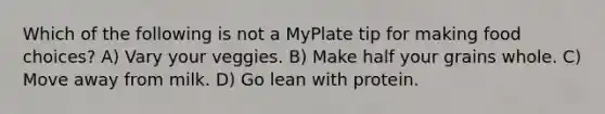 Which of the following is not a MyPlate tip for making food choices? A) Vary your veggies. B) Make half your grains whole. C) Move away from milk. D) Go lean with protein.