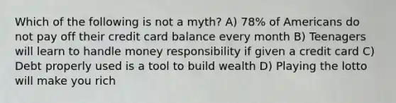 Which of the following is not a myth? A) 78% of Americans do not pay off their credit card balance every month B) Teenagers will learn to handle money responsibility if given a credit card C) Debt properly used is a tool to build wealth D) Playing the lotto will make you rich