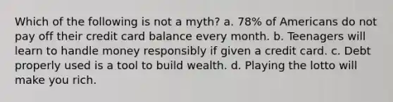 Which of the following is not a myth? a. 78% of Americans do not pay off their credit card balance every month. b. Teenagers will learn to handle money responsibly if given a credit card. c. Debt properly used is a tool to build wealth. d. Playing the lotto will make you rich.