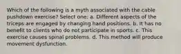 Which of the following is a myth associated with the cable pushdown exercise? Select one: a. Different aspects of the triceps are engaged by changing hand positions. b. It has no benefit to clients who do not participate in sports. c. This exercise causes spinal problems. d. This method will produce movement dysfunction.