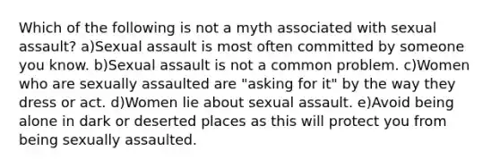 Which of the following is not a myth associated with sexual assault? a)Sexual assault is most often committed by someone you know. b)Sexual assault is not a common problem. c)Women who are sexually assaulted are "asking for it" by the way they dress or act. d)Women lie about sexual assault. e)Avoid being alone in dark or deserted places as this will protect you from being sexually assaulted.