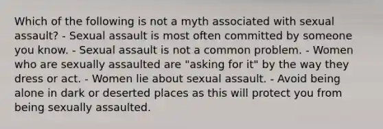 Which of the following is not a myth associated with sexual assault? - Sexual assault is most often committed by someone you know. - Sexual assault is not a common problem. - Women who are sexually assaulted are "asking for it" by the way they dress or act. - Women lie about sexual assault. - Avoid being alone in dark or deserted places as this will protect you from being sexually assaulted.