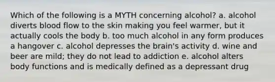 Which of the following is a MYTH concerning alcohol? a. alcohol diverts blood flow to the skin making you feel warmer, but it actually cools the body b. too much alcohol in any form produces a hangover c. alcohol depresses <a href='https://www.questionai.com/knowledge/kLMtJeqKp6-the-brain' class='anchor-knowledge'>the brain</a>'s activity d. wine and beer are mild; they do not lead to addiction e. alcohol alters body functions and is medically defined as a depressant drug