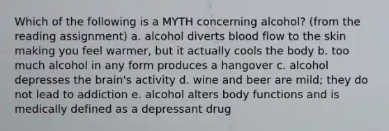 Which of the following is a MYTH concerning alcohol? (from the reading assignment) a. alcohol diverts blood flow to the skin making you feel warmer, but it actually cools the body b. too much alcohol in any form produces a hangover c. alcohol depresses the brain's activity d. wine and beer are mild; they do not lead to addiction e. alcohol alters body functions and is medically defined as a depressant drug